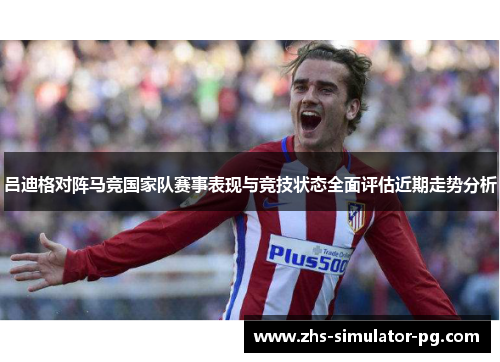 吕迪格对阵马竞国家队赛事表现与竞技状态全面评估近期走势分析 吕迪格对阵马竞国家队赛事表现与竞技状态全面评估近期走势分析
