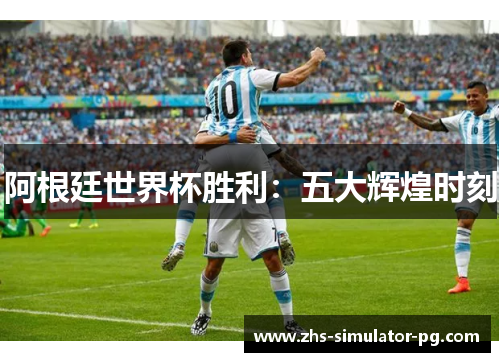 阿根廷世界杯胜利：五大辉煌时刻