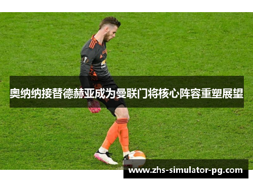 奥纳纳接替德赫亚成为曼联门将核心阵容重塑展望