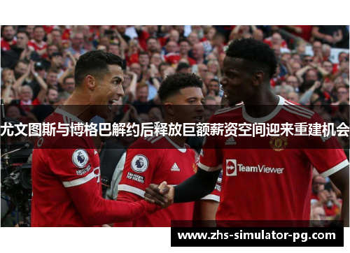 尤文图斯与博格巴解约后释放巨额薪资空间迎来重建机会