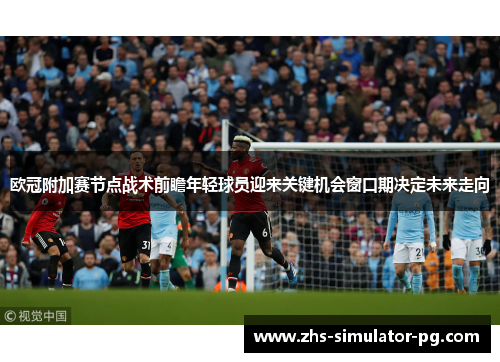 欧冠附加赛节点战术前瞻年轻球员迎来关键机会窗口期决定未来走向