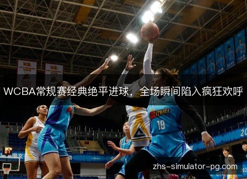 WCBA常规赛经典绝平进球,全场瞬间陷入疯狂欢呼 WCBA常规赛经典绝平进球,全场瞬间陷入疯狂欢呼